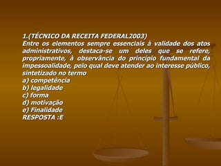 1.(TÉCNICO DA RECEITA FEDERAL2003) Entre os elementos sempre essenciais à validade dos atos administrativos, destaca-se um deles que se refere, propriamente, à observância do princípio fundamental da impessoalidade, pelo qual deve atender ao interesse público, sintetizado no termo a) competência b) legalidade c) forma d) motivação e) Finalidade RESPOSTA :E 