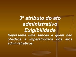 3º atributo do ato administrativo Exigibilidade Representa uma sanção a quem não obedece a imperatividade dos atos administrativos. 