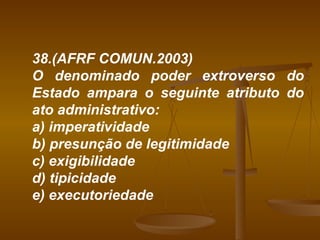 38.(AFRF COMUN.2003) O denominado poder extroverso do Estado ampara o seguinte atributo do ato administrativo: a) imperatividade b) presunção de legitimidade c) exigibilidade d) tipicidade e) executoriedade 