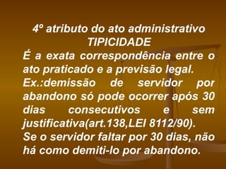 4º atributo do ato administrativo TIPICIDADE É a exata correspondência entre o ato praticado e a previsão legal. Ex.:demissão de servidor por abandono só pode ocorrer após 30 dias consecutivos e sem justificativa(art.138,LEI 8112/90). Se o servidor faltar por 30 dias, não há como demiti-lo por abandono. 