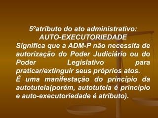 5ºatributo do ato administrativo: AUTO-EXECUTORIEDADE Significa que a ADM-P não necessita de autorização do Poder Judiciário ou do Poder Legislativo para praticar/extinguir seus próprios atos. É uma manifestação do princípio da autotutela(porém, autotutela é princípio e auto-executoriedade é atributo). 