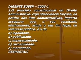 (AGENTE SUSEP – 2006-) 2.O princípio constitucional do Direito Administativo, cuja observância forçosa, na prática dos atos administrativos, importa assegurar que, o seu resultado, efetivamente, atinja o seu fim legal, de interesse público, é o da  a) legalidade. b) publicidade. c) impessoalidade. d) razoabilidade. e) moralidade. RESPOSTA:C 