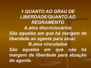 1.QUANTO AO GRAU DE LIBERDADE/QUANTO AO REGRAMENTO A.atos discricionários São aqueles em que há margem de liberdade ao agente para atuar. B.atos vinculados São aqueles em que não há margem de liberdade para atuação do agente. 