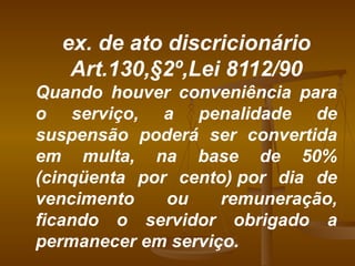 ex. de ato discricionário Art.130,§2º,Lei 8112/90 Quando houver conveniência para o serviço, a penalidade de suspensão poderá ser convertida em multa, na base de 50% (cinqüenta por cento) por dia de vencimento ou remuneração, ficando o servidor obrigado a permanecer em serviço. 