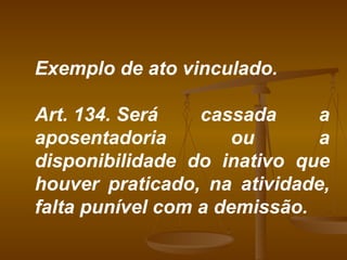 Exemplo de ato vinculado. Art. 134. Será cassada a aposentadoria ou a disponibilidade do inativo que houver praticado, na atividade, falta punível com a demissão.  