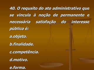 40. O requsito do ato administrativo que se vincula à noção de permanente e necessária satisfação do interesse público é: a.objeto. b.finalidade. c.competência. d.motivo. e.forma. 