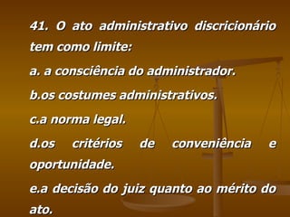 41. O ato administrativo discricionário tem como limite: a. a consciência do administrador. b.os costumes administrativos. c.a norma legal. d.os critérios de conveniência e oportunidade. e.a decisão do juiz quanto ao mérito do ato. 