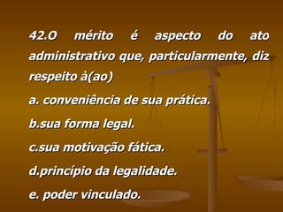 42.O mérito é aspecto do ato administrativo que, particularmente, diz respeito à(ao) a. conveniência de sua prática. b.sua forma legal. c.sua motivação fática. d.princípio da legalidade. e. poder vinculado. 