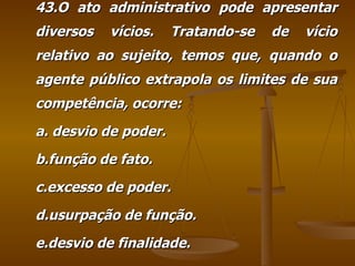 43.O ato administrativo pode apresentar diversos vícios. Tratando-se de vício relativo ao sujeito, temos que, quando o agente público extrapola os limites de sua competência, ocorre: a. desvio de poder. b.função de fato. c.excesso de poder. d.usurpação de função. e.desvio de finalidade. 