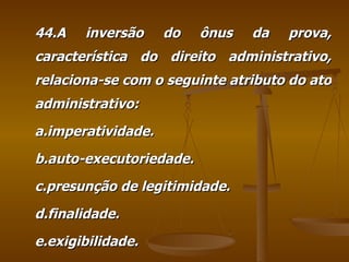 44.A inversão do ônus da prova, característica do direito administrativo, relaciona-se com o seguinte atributo do ato administrativo: a.imperatividade. b.auto-executoriedade. c.presunção de legitimidade. d.finalidade. e.exigibilidade. 
