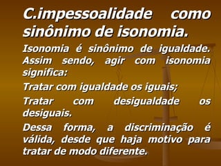 C.impessoalidade como sinônimo de isonomia. Isonomia é sinônimo de igualdade. Assim sendo, agir com isonomia significa: Tratar com igualdade os iguais; Tratar com desigualdade os desiguais. Dessa forma, a discriminação é válida, desde que haja motivo para tratar de modo diferente. 