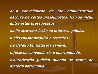 46.A convalidação de ato administrativo decorre de certos pressupostos. Não se inclui entre estes pressupostos: a.não acarretar lesão ao interesse público. b.não causar prejuízo a terceiros. c.o defeito ter natureza sanável. d.juízo de conveniência e oportunidade. e.autorização judicial quando se tratar de matéria patrimonial. 