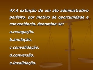 47.A extinção de um ato administrativo perfeito, por motivo de oportunidade e conveniência, denomina-se: a.revogação. b.anulação. c.convalidação. d.conversão. e.invalidação. 