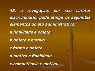 48. a revogação, por seu caráter discricionário, pode atingir os seguintes elementos do ato administrativo: a.finalidade e objeto. b.objeto e motivo. c.forma e objeto. d.motivo e finalidade. e.competência e motivo. 