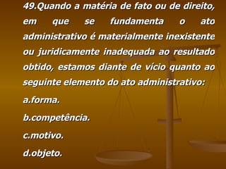 49.Quando a matéria de fato ou de direito, em que se fundamenta o ato administrativo é materialmente inexistente ou juridicamente inadequada ao resultado obtido, estamos diante de vício quanto ao seguinte elemento do ato administrativo: a.forma. b.competência. c.motivo. d.objeto. 