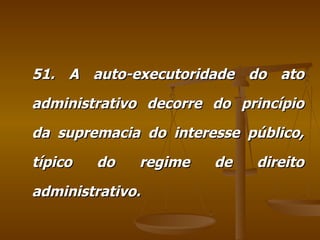 51. A auto-executoridade do ato administrativo decorre do princípio da supremacia do interesse público, típico do regime de direito administrativo. 
