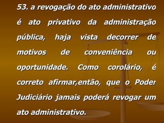 53. a revogação do ato administrativo é ato privativo da administração pública, haja vista decorrer de motivos de conveniência ou oportunidade. Como corolário, é correto afirmar,então, que o Poder Judiciário jamais poderá revogar um ato administrativo. 