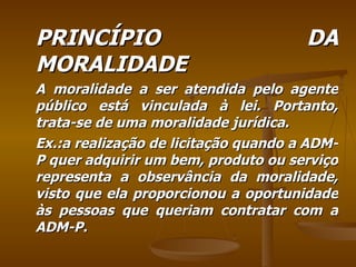 PRINCÍPIO DA MORALIDADE A moralidade a ser atendida pelo agente público está vinculada à lei. Portanto, trata-se de uma moralidade jurídica. Ex.:a realização de licitação quando a ADM-P quer adquirir um bem, produto ou serviço representa a observância da moralidade, visto que ela proporcionou a oportunidade às pessoas que queriam contratar com a ADM-P. 