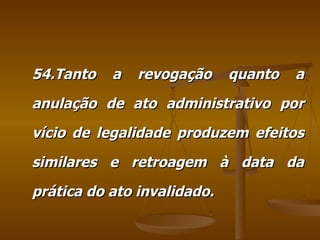 54.Tanto a revogação quanto a anulação de ato administrativo por vício de legalidade produzem efeitos similares e retroagem à data da prática do ato invalidado. 