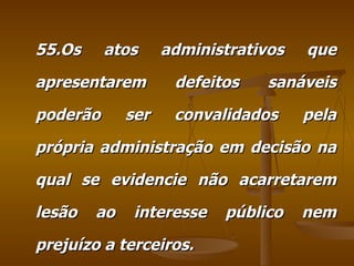 55.Os atos administrativos que apresentarem defeitos sanáveis poderão ser convalidados pela própria administração em decisão na qual se evidencie não acarretarem lesão ao interesse público nem prejuízo a terceiros. 