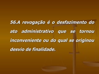 56.A revogação é o desfazimento do ato administrativo que se tornou inconveniente ou do qual se originou desvio de finalidade. 