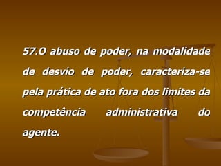57.O abuso de poder, na modalidade de desvio de poder, caracteriza-se pela prática de ato fora dos limites da competência administrativa do agente. 