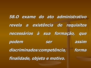 58.O exame do ato administrativo revela a existência de requisitos necessários à sua formação, que podem ser assim discriminados:competência, forma finalidade, objeto e motivo. 