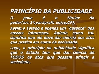 PRINCÍPIO DA PUBLICIDADE O povo é o titular do poder(art.1º,parágrafo único,CF). Assim,o Estado é apenas um “gerente” dos nossos interesses. Agindo como tal, significa que ele deve dar ciência dos atos que pratica em nome da sociedade. Logo, o princípio da publicidade significa que o Estado tem que dar ciência de TODOS os atos que possam atingir a sociedade. 