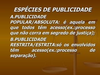 ESPÉCIES DE PUBLICIDADE A.PUBLICIDADE POPULAR/ABSOLUTA: é aquela em que todos têm acesso(ex.:processo que não corra em segredo de justiça); B.PUBLICIDADE RESTRITA/ESTRITA:só os envolvidos têm acesso(ex.:processo de separação). 