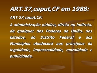 ART.37,caput,CF em 1988: ART.37,caput,CF: A administração pública, direta ou indireta, de qualquer dos Poderes da União, dos Estados, do Distrito Federal e dos Municípios obedecerá aos princípios da legalidade, impessoalidade, moralidade e publicidade.  