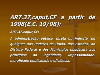 ART.37,caput,CF a partir de 1998(E.C. 19/98): ART.37,caput,CF: A administração pública, direta ou indireta, de qualquer dos Poderes da União, dos Estados, do Distrito Federal e dos Municípios obedecerá aos princípios da legalidade, impessoalidade, moralidade publicidade e eficiência.  