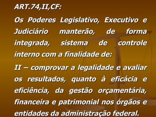 ART.74,II,CF: Os Poderes Legislativo, Executivo e Judiciário manterão, de forma integrada, sistema de controle interno com a finalidade de: II – comprovar a legalidade e avaliar os resultados, quanto à eficácia e eficiência, da gestão orçamentária, financeira e patrimonial nos órgãos e entidades da administração federal. 