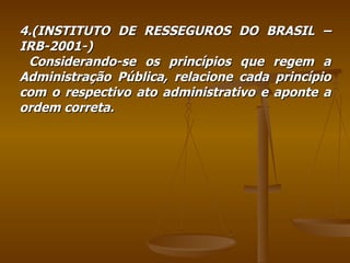 4.(INSTITUTO DE RESSEGUROS DO BRASIL –IRB-2001-) Considerando-se os princípios que regem a Administração Pública, relacione cada princípio com o respectivo ato administrativo e aponte a ordem correta. 