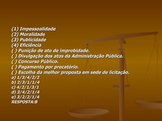 (1) Impessoalidade (2) Moralidade (3) Publicidade (4) Eficiência ( ) Punição de ato de improbidade. ( ) Divulgação dos atos da Administração Pública. ( ) Concurso Público. ( ) Pagamento por precatório. ( ) Escolha da melhor proposta em sede de licitação. a) 1/3/4/2/2 b) 2/3/1/1/4 c) 4/2/1/3/1 d) 3/4/2/1/4 e) 3/2/2/1/4 RESPOSTA:B 
