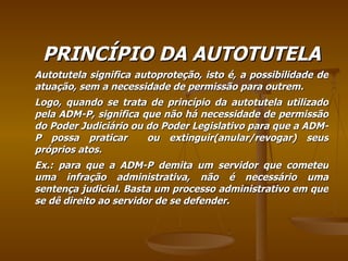 PRINCÍPIO DA AUTOTUTELA Autotutela significa autoproteção, isto é, a possibilidade de atuação, sem a necessidade de permissão para outrem. Logo, quando se trata de princípio da autotutela utilizado pela ADM-P, significa que não há necessidade de permissão do Poder Judiciário ou do Poder Legislativo para que a ADM-P possa praticar  ou extinguir(anular/revogar) seus próprios atos. Ex.: para que a ADM-P demita um servidor que cometeu uma infração administrativa, não é necessário uma sentença judicial. Basta um processo administrativo em que se dê direito ao servidor de se defender. 