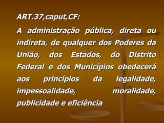 ART.37,caput,CF: A administração pública, direta ou indireta, de qualquer dos Poderes da União, dos Estados, do Distrito Federal e dos Municípios obedecerá aos princípios da legalidade, impessoalidade, moralidade, publicidade e eficiência 