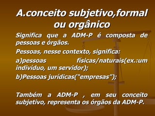 A.conceito subjetivo,formal ou orgânico Significa que a ADM-P é composta de pessoas e órgãos. Pessoas, nesse contexto, significa: a)pessoas físicas/naturais(ex.:um indivíduo, um servidor); b)Pessoas jurídicas(“empresas”); Também a ADM-P , em seu conceito subjetivo, representa os órgãos da ADM-P. 