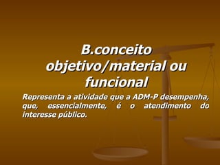 B.conceito objetivo/material ou funcional Representa a atividade que a ADM-P desempenha, que, essencialmente, é o atendimento do interesse público. 