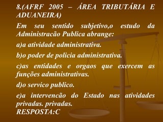 8.(AFRF 2005 – ÁREA TRIBUTÁRIA E ADUANEIRA) Em seu sentido subjetivo,o estudo da Administracão Publica abrange: a)a atividade administrativa. b)o poder de policia administrativa. c)as entidades e orgaos que exercem as funções administrativas. d)o servico publico. e)a intervencão do Estado nas atividades privadas. privadas. RESPOSTA:C  