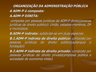 ORGANIZAÇÃO DA ADMINISTRAÇÃO PÚBLICA A ADM-P é composta: A.ADM-P DIRETA: composta por pessoas jurídicas da ADM-P direta(pessoas jurídicas de direito público): União, estados-membros, DF e municípios; B.ADM-P indireta:  subdivide-se em duas espécies: B.1.ADM-P indireta de direito público:  composta por pessoas jurídicas de direito público(autarquia e fundação); B.2.ADM-P indireta de direito privado:  composta por pessoas jurídicas de direito privado(empresa pública e sociedade de economia mista). 