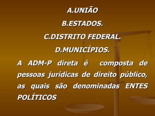 A.UNIÃO B.ESTADOS. C.DISTRITO FEDERAL. D.MUNICÍPIOS. A ADM-P direta é  composta de pessoas jurídicas de direito público, as quais são denominadas ENTES POLÍTICOS 
