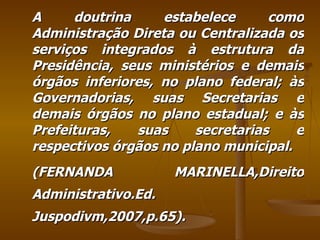 A doutrina estabelece como Administração Direta ou Centralizada os serviços integrados à estrutura da Presidência, seus ministérios e demais órgãos inferiores, no plano federal; às Governadorias, suas Secretarias e demais órgãos no plano estadual; e às Prefeituras, suas secretarias e respectivos órgãos no plano municipal. (FERNANDA MARINELLA,Direito Administrativo.Ed. Juspodivm,2007,p.65). 