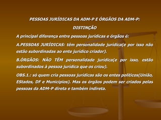 PESSOAS JURÍDICAS DA ADM-P E ÓRGÃOS DA ADM-P: DISTINÇÃO A principal diferença entre pessoas jurídicas e órgãos é: A.PESSOAS JURÍDICAS: têm personalidade jurídica(e por isso não estão subordinadas ao ente jurídico criador). B.ÓRGÃOS: NÃO TÊM personalidade jurídica(e por isso, estão subordinados à pessoa jurídica que os criou). OBS.1.: só quem cria pessoas jurídicas são os entes políticos(União, EStados, DF e Municípios). Mas os órgãos podem ser criados pelas pessoas da ADM-P direta e também indireta. 