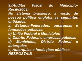 9.(Auditor Fiscal do Município-Recife2003) No sistema brasileiro, a noção de pessoa política engloba as seguintes entidades: a) Estados-Federados, autarquias e fundações públicas. b) União Federal e Municípios c) Distrito Federal e empresas públicas d) Municípios, Distrito Federal e autarquias e) Autarquias e fundações públicas RESPOSTA:B 