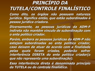 PRINCÍPIO DA TUTELA/CONTROLE FINALÍSTICO Como dito, os órgãos não possuem natureza jurídica. Significa então, que estão subordinados à pessoa jurídica criadora. Diversamente, as pessoas jurídicas da ADM-P indireta não mantêm vínculo de subordinação com o ente político criador.  Porém, embora as pessoas jurídicas da ADM-P não estejam subordinadas ao ente político criador, caso deixem de atuar de acordo com a finalidade pelas quais foram criadas, poderão sofrer interferência DIRETA do ente político criador(o que não representa uma subordinação). Essa interferência direta é denominada princípio da TUTELA ou do controle finalístico. 