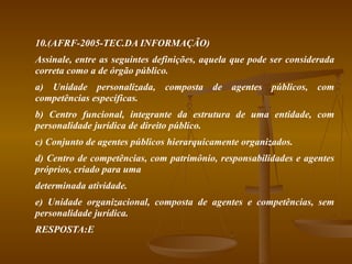 10.(AFRF-2005-TEC.DA INFORMAÇÃO) Assinale, entre as seguintes definições, aquela que pode ser considerada correta como a de órgão público. a) Unidade personalizada, composta de agentes públicos, com competências específicas. b) Centro funcional, integrante da estrutura de uma entidade, com personalidade jurídica de direito público. c) Conjunto de agentes públicos hierarquicamente organizados. d) Centro de competências, com patrimônio, responsabilidades e agentes próprios, criado para uma determinada atividade. e) Unidade organizacional, composta de agentes e competências, sem personalidade jurídica. RESPOSTA:E 
