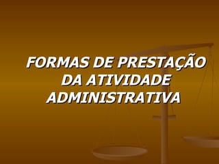 FORMAS DE PRESTAÇÃO DA ATIVIDADE ADMINISTRATIVA  
