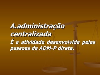 A.administração centralizada É a atividade desenvolvida pelas pessoas da ADM-P direta. 