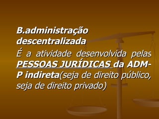 B.administração descentralizada É a atividade desenvolvida pelas  PESSOAS JURÍDICAS   da   ADM-P indireta (seja de direito público, seja de direito privado) 