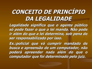 CONCEITO DE PRINCÍPIO DA LEGALIDADE Legalidade significa que o agente público só pode fazer o que a lei manda. Não pode ir além do que a lei determina, sob pena de ser responsabilizado por isso. Ex.:policial que vá cumprir mandado de busca e apreensão de um computador, não poderá apreender nada além do que o computador que foi determinado pelo juiz. 